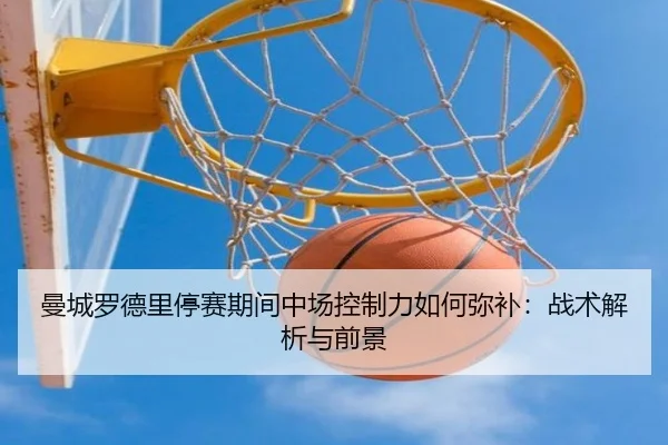 曼城罗德里停赛期间中场控制力如何弥补：战术解析与前景